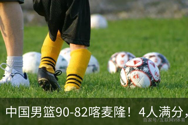 中国男篮90-82喀麦隆！4人满分，2人良好，2人不合格