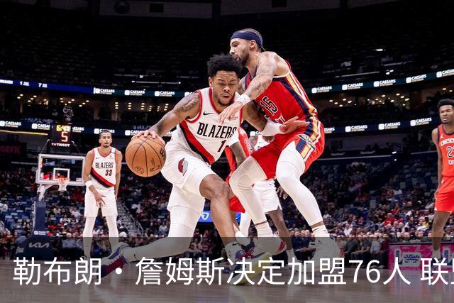 勒布朗·詹姆斯决定加盟76人 联盟多队重启2026休赛期交易